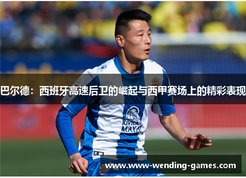 巴尔德:西班牙高速后卫的崛起与西甲赛场上的精彩表现 巴尔德:西班牙高速后卫的崛起与西甲赛场上的精彩表现