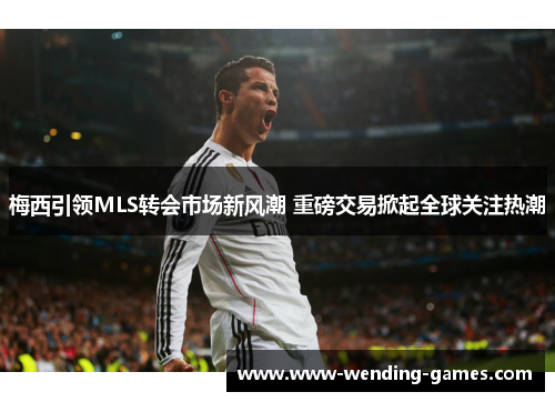 梅西引领MLS转会市场新风潮 重磅交易掀起全球关注热潮