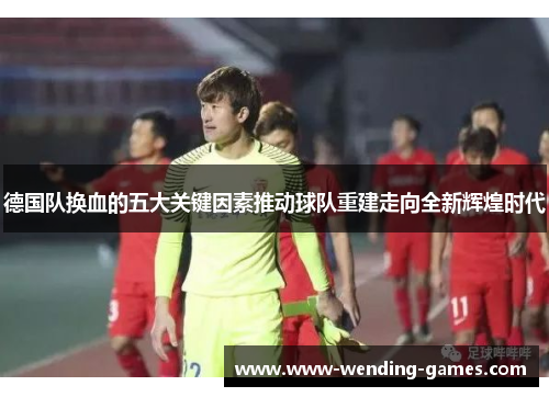 德国队换血的五大关键因素推动球队重建走向全新辉煌时代 德国队换血的五大关键因素推动球队重建走向全新辉煌时代