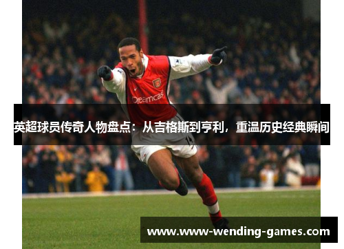英超球员传奇人物盘点：从吉格斯到亨利，重温历史经典瞬间
