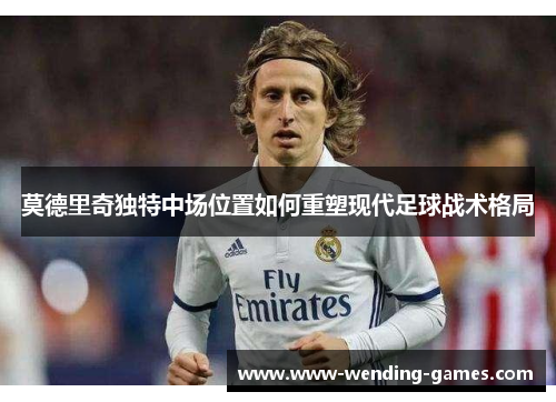 莫德里奇独特中场位置如何重塑现代足球战术格局 莫德里奇独特中场位置如何重塑现代足球战术格局