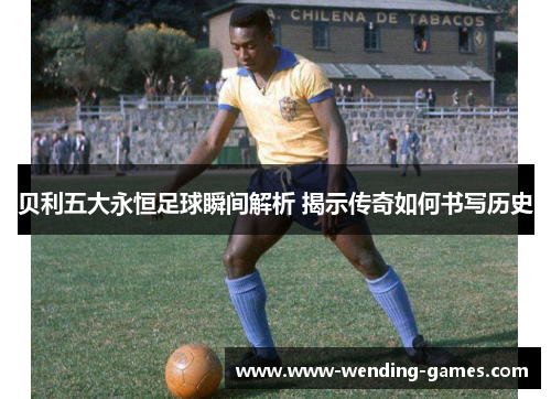 贝利五大永恒足球瞬间解析 揭示传奇如何书写历史