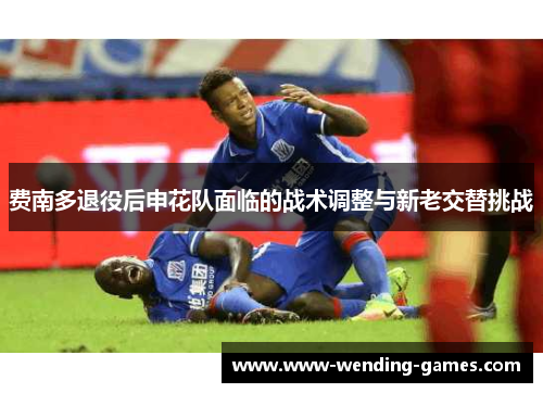 费南多退役后申花队面临的战术调整与新老交替挑战 费南多退役后申花队面临的战术调整与新老交替挑战