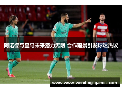 阿诺德与皇马未来潜力无限 合作前景引发球迷热议