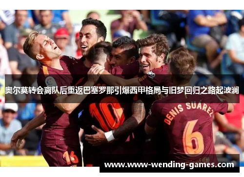 奥尔莫转会离队后重返巴塞罗那引爆西甲格局与旧梦回归之路起波澜